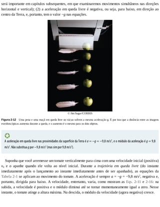 será	importante	em	capítulos	subsequentes,	em	que	examinaremos	movimentos	simultâneos	nas	direções
horizontal	e	vertical);	(2)	a	aceleração	em	queda	livre	é	negativa,	ou	seja,	para	baixo,	em	direção	ao
centro	da	Terra,	e,	portanto,	tem	o	valor	−g	nas	equações.
©	Jim	Sugar/CORBIS
Figura	2-12 	Uma	pena	e	uma	maçã	em	queda	livre	no	vácuo	sofrem	a	mesma	aceleração	g.	É	por	isso	que	a	distância	entre	as	imagens
estroboscópicas	aumenta	durante	a	queda,	e	o	aumento	é	o	mesmo	para	os	dois	objetos.
A	aceleração	em	queda	livre	nas	proximidades	da	superfície	da	Terra	é	a	=	−g	=	−9,8	m/s2
,	e	o	módulo	da	aceleração	é	g	=	9,8
m/s2
.	Não	substitua	g	por	−9,8	m/s2
	(mas	sim	por	9,8	m/s2
).
Suponha	que	você	arremesse	um	tomate	verticalmente	para	cima	com	uma	velocidade	inicial	(positiva)
v0	 e	 o	 apanhe	 quando	 ele	 volta	 ao	 nível	 inicial.	 Durante	 a	 trajetória	 em	 queda	 livre	 (do	 instante
imediatamente	 após	 o	 lançamento	 ao	 instante	 imediatamente	 antes	 de	 ser	 apanhado),	 as	 equações	 da
Tabela	2-1	se	aplicam	ao	movimento	do	tomate.	A	aceleração	é	sempre	a	=	−g	=	−9,8	m/s2
,	negativa	e,
portanto,	dirigida	para	baixo.	A	velocidade,	entretanto,	varia,	como	mostram	as	Eqs.	 2-11	 e	 2-16:	 na
subida,	a	velocidade	é	positiva	e	o	módulo	diminui	até	se	tornar	momentaneamente	igual	a	zero.	Nesse
instante,	o	tomate	atinge	a	altura	máxima.	Na	descida,	o	módulo	da	velocidade	(agora	negativa)	cresce.
 