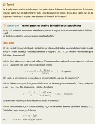 Teste	5
(a)	Se	você	arremessa	uma	bola	verticalmente	para	cima,	qual	é	o	sinal	do	deslocamento	da	bola	durante	a	subida,	desde	o	ponto
inicial	até	o	ponto	mais	alto	da	trajetória?	(b)	Qual	é	o	sinal	do	deslocamento	durante	a	descida,	desde	o	ponto	mais	alto	da
trajetória	até	o	ponto	inicial?	(c)	Qual	é	a	aceleração	da	bola	no	ponto	mais	alto	da	trajetória?
	Exemplo	2.05 	Tempo	de	percurso	de	uma	bola	de	beisebol	lançada	verticalmente
Na	Fig.	2-13,	um	lançador	arremessa	uma	bola	de	beisebol	para	cima	ao	longo	do	eixo	y,	com	uma	velocidade	inicial	de	12	m/s.	
(a)	Quanto	tempo	a	bola	leva	para	chegar	ao	ponto	mais	alto	da	trajetória?
IDEIAS-CHAVE
(1)	Entre	o	instante	em	que	a	bola	é	lançada	e	o	instante	em	que	volta	ao	ponto	de	partida,	sua	aceleração	é	a	aceleração	em	queda
livre,	a	=	−g.	Como	a	aceleração	é	constante,	podemos	usar	as	equações	da	Tabela	2-1.	(2)	A	velocidade	v	no	instante	em	que	a
bola	atinge	a	altura	máxima	é	0.
Cálculo:	Como	conhecemos	v,	a	e	a	velocidade	inicial	v0	=	12	m/s	e	estamos	interessados	em	determinar	o	valor	de	t,	escolhemos
a	Eq.	2-11,	que	contém	essas	quatro	variáveis.	Explicitando	t,	obtemos:
(b)	Qual	é	a	altura	máxima	alcançada	pela	bola	em	relação	ao	ponto	de	lançamento?
Cálculo:	Podemos	tomar	o	ponto	de	lançamento	da	bola	como	y0	=	0.	Nesse	caso,	podemos	escrever	a	Eq.	2-16	com	y	no	lugar	de
x,	fazer	y	−	y0	=	y	e	v	=	0	(na	altura	máxima)	e	explicitar	y.	O	resultado	é
(c)	Quanto	tempo	a	bola	leva	para	atingir	um	ponto	5,0	m	acima	do	ponto	inicial?
Cálculo:	Como	conhecemos	v0,	a	=	−g	e	o	deslocamento	y	−	y0	=	5,0	m	e	queremos	determinar	t;	escolhemos	então	a	Eq.	2-15.
Substituindo	x	por	y	e	fazendo	y0	=	0,	obtemos
 