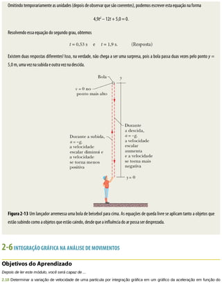 Omitindo	temporariamente	as	unidades	(depois	de	observar	que	são	coerentes),	podemos	escrever	esta	equação	na	forma
4,9t2
	–	12t	+	5,0	=	0.
Resolvendo	essa	equação	do	segundo	grau,	obtemos
Existem	duas	respostas	diferentes!	Isso,	na	verdade,	não	chega	a	ser	uma	surpresa,	pois	a	bola	passa	duas	vezes	pelo	ponto	y	=
5,0	m,	uma	vez	na	subida	e	outra	vez	na	descida.
Figura	2-13	Um	lançador	arremessa	uma	bola	de	beisebol	para	cima.	As	equações	de	queda	livre	se	aplicam	tanto	a	objetos	que
estão	subindo	como	a	objetos	que	estão	caindo,	desde	que	a	influência	do	ar	possa	ser	desprezada.
2-6	INTEGRAÇÃO	GRÁFICA	NA	ANÁLISE	DE	MOVIMENTOS
Objetivos	do	Aprendizado
Depois	de	ler	este	módulo,	você	será	capaz	de	...
2.18	Determinar	a	variação	de	velocidade	de	uma	partícula	por	integração	gráfica	em	um	gráfico	da	aceleração	em	função	do
 
