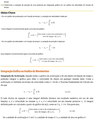 tempo.
2.19	Determinar	a	variação	de	posição	de	uma	partícula	por	integração	gráfica	em	um	gráfico	da	velocidade	em	função	do
tempo.
Ideias-Chave
•	Em	um	gráfico	da	aceleração	a	em	função	do	tempo	t,	a	variação	de	velocidade	é	dada	por
•	Essa	integral	é	numericamente	igual	a	uma	área	do	gráfico:
•	Em	um	gráfico	da	velocidade	v	em	função	do	tempo	t,	a	variação	de	posição	é	dada	por
essa	integral	é	numericamente	igual	a	uma	área	do	gráfico:
Integração	Gráfica	na	Análise	de	Movimentos
Integração	da	Aceleração.	Quando	temos	o	gráfico	da	aceleração	a	de	um	objeto	em	função	do	tempo	t,
podemos	 integrar	 o	 gráfico	 para	 obter	 a	 velocidade	 do	 objeto	 em	 qualquer	 instante	 dado.	 Como	 a
aceleração	a	é	definida	em	termos	da	velocidade	como	a	=	dv/dt,	o	Teorema	Fundamental	do	Cálculo	nos
diz	que
O	 lado	 direito	 da	 equação	 é	 uma	 integral	 definida	 (fornece	 um	 resultado	 numérico	 em	 vez	 de	 uma
função),	 v0	 é	 a	 velocidade	 no	 instante	 t0,	 e	 v1	 é	 a	 velocidade	 em	 um	 instante	 posterior	 t1.	 A	 integral
definida	pode	ser	calculada	a	partir	do	gráfico	de	a(t),	como	na	Fig.	2-14a.	Em	particular,
Se	a	unidade	de	aceleração	é	1	m/s2
	e	a	unidade	de	tempo	é	1	s,	a	unidade	de	área	no	gráfico	é
 
