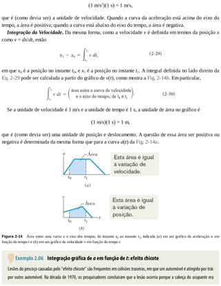 (1	m/s2
)(1	s)	=	1	m/s,
que	é	(como	devia	ser)	a	unidade	de	velocidade.	Quando	a	curva	da	aceleração	está	acima	do	eixo	do
tempo,	a	área	é	positiva;	quando	a	curva	está	abaixo	do	eixo	do	tempo,	a	área	é	negativa.
Integração	da	Velocidade.	Da	mesma	forma,	como	a	velocidade	v	é	definida	em	termos	da	posição	x
como	v	=	dx/dt,	então
em	que	x0	é	a	posição	no	instante	t0,	e	x1	é	a	posição	no	instante	t1.	A	integral	definida	no	lado	direito	da
Eq.	2-29	pode	ser	calculada	a	partir	do	gráfico	de	v(t),	como	mostra	a	Fig.	2-14b.	Em	particular,
Se	a	unidade	de	velocidade	é	1	m/s	e	a	unidade	de	tempo	é	1	s,	a	unidade	de	área	no	gráfico	é
(1	m/s)(1	s)	=	1	m,
que	é	(como	devia	ser)	uma	unidade	de	posição	e	deslocamento.	A	questão	de	essa	área	ser	positiva	ou
negativa	é	determinada	da	mesma	forma	que	para	a	curva	a(t)	da	Fig.	2-14a.
Figura	2-14 	Área	entre	uma	curva	e	o	eixo	dos	tempos,	do	instante	t0	ao	instante	t1,	indicada	(a)	em	um	gráfico	da	aceleração	a	 em
função	do	tempo	t	e	(b)	em	um	gráfico	da	velocidade	v	em	função	do	tempo	t.
	Exemplo	2.06 	Integração	gráfica	de	a	em	função	de	t:	efeito	chicote
Lesões	do	pescoço	causadas	pelo	“efeito	chicote”	são	frequentes	em	colisões	traseiras,	em	que	um	automóvel	é	atingido	por	trás
por	outro	automóvel.	Na	década	de	1970,	os	pesquisadores	concluíram	que	a	lesão	ocorria	porque	a	cabeça	do	ocupante	era
 