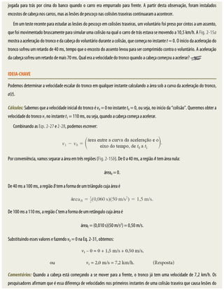 jogada	para	trás	por	cima	do	banco	quando	o	carro	era	empurrado	para	frente.	A	partir	desta	observação,	foram	instalados
encostos	de	cabeça	nos	carros,	mas	as	lesões	de	pescoço	nas	colisões	traseiras	continuaram	a	acontecer.
Em	um	teste	recente	para	estudar	as	lesões	do	pescoço	em	colisões	traseiras,	um	voluntário	foi	preso	por	cintos	a	um	assento,
que	foi	movimentado	bruscamente	para	simular	uma	colisão	na	qual	o	carro	de	trás	estava	se	movendo	a	10,5	km/h.	A	Fig.	2-15a
mostra	a	aceleração	do	tronco	e	da	cabeça	do	voluntário	durante	a	colisão,	que	começa	no	instante	t	=	0.	O	início	da	aceleração	do
tronco	sofreu	um	retardo	de	40	ms,	tempo	que	o	encosto	do	assento	levou	para	ser	comprimido	contra	o	voluntário.	A	aceleração
da	cabeça	sofreu	um	retardo	de	mais	70	ms.	Qual	era	a	velocidade	do	tronco	quando	a	cabeça	começou	a	acelerar?	
IDEIA-CHAVE
Podemos	determinar	a	velocidade	escalar	do	tronco	em	qualquer	instante	calculando	a	área	sob	a	curva	da	aceleração	do	tronco,
a(t).
Cálculos:	Sabemos	que	a	velocidade	inicial	do	tronco	é	v0	=	0	no	instante	t0	=	0,	ou	seja,	no	início	da	“colisão”.	Queremos	obter	a
velocidade	do	tronco	v1	no	instante	t1	=	110	ms,	ou	seja,	quando	a	cabeça	começa	a	acelerar.
Combinando	as	Eqs.	2-27	e	2-28,	podemos	escrever:
Por	conveniência,	vamos	separar	a	área	em	três	regiões	(Fig.	2-15b).	De	0	a	40	ms,	a	região	A	tem	área	nula:
áreaA	=	0.
De	40	ms	a	100	ms,	a	região	B	tem	a	forma	de	um	triângulo	cuja	área	é
De	100	ms	a	110	ms,	a	região	C	tem	a	forma	de	um	retângulo	cuja	área	é
áreaC	=	(0,010	s)(50	m/s2
)	=	0,50	m/s.
Substituindo	esses	valores	e	fazendo	v0	=	0	na	Eq.	2-31,	obtemos:
Comentários:	Quando	a	cabeça	está	começando	a	se	mover	para	a	frente,	o	tronco	já	tem	uma	velocidade	de	7,2	km/h.	Os
pesquisadores	afirmam	que	é	essa	diferença	de	velocidades	nos	primeiros	instantes	de	uma	colisão	traseira	que	causa	lesões	do
 