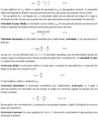 O	sinal	algébrico	de	vméd	indica	o	sentido	do	movimento	(vméd	é	uma	grandeza	vetorial).	A	velocidade
média	não	depende	da	distância	que	uma	partícula	percorre,	mas	apenas	das	posições	inicial	e	final.
Em	 um	 gráfico	 de	 x	 em	 função	 de	 t,	 a	 velocidade	 média	 em	 um	 intervalo	 de	 tempo	 Δt	 é	 igual	 à
inclinação	da	linha	reta	que	une	os	pontos	da	curva	que	representam	as	duas	extremidades	do	intervalo.
Velocidade	Escalar	Média	A	velocidade	escalar	média	sméd	de	uma	partícula	durante	um	intervalo	de
tempo	Δt	depende	da	distância	total	percorrida	pela	partícula	nesse	intervalo.
Velocidade	Instantânea	A	velocidade	instantânea	(ou,	simplesmente,	velocidade),	v,	de	uma	partícula	é
dada	por
em	que	Δx	e	Δt	são	definidos	pela	Eq.	2-2.	A	velocidade	instantânea	(em	um	determinado	instante	de
tempo)	é	igual	à	inclinação	(nesse	mesmo	instante)	do	gráfico	de	x	em	função	de	t.	A	velocidade	escalar
é	o	módulo	da	velocidade	instantânea.
Aceleração	Média	A	aceleração	média	é	a	razão	entre	a	variação	de	velocidade	Δv	e	o	intervalo	de
tempo	Δt	no	qual	essa	variação	ocorre.
O	sinal	algébrico	indica	o	sentido	de	améd.
Aceleração	 Instantânea	 A	 aceleração	 instantânea	 (ou,	 simplesmente,	 aceleração),	 a,	 é	 igual	 à
derivada	primeira	da	velocidade	v(t)	em	relação	ao	tempo	ou	à	derivada	segunda	da	posição	x(t)	 em
relação	ao	tempo:
Em	um	gráfico	de	v	em	função	de	t,	a	aceleração	a	em	qualquer	instante	t	é	igual	à	inclinação	da	curva	no
ponto	que	representa	t.
Aceleração	Constante	As	cinco	equações	da	Tabela	2-1	descrevem	o	movimento	de	uma	partícula	com
aceleração	constante:
 