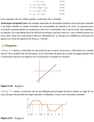Essas	equações	não	são	válidas	quando	a	aceleração	não	é	constante.
Aceleração	em	Queda	Livre	Um	exemplo	importante	de	movimento	retilíneo	com	aceleração	constante
é	um	objeto	subindo	ou	caindo	livremente	nas	proximidades	da	superfície	da	Terra.	As	equações	para
aceleração	constante	podem	ser	usadas	para	descrever	o	movimento,	mas	é	preciso	fazer	duas	mudanças
na	notação:	(1)	o	movimento	deve	ser	descrito	em	relação	a	um	eixo	vertical	y,	com	o	sentido	positivo	do
eixo	y	para	cima;	(2)	a	aceleração	a	deve	ser	substituída	por	−g,	em	que	g	é	o	módulo	da	aceleração	em
queda	livre.	Perto	da	superfície	da	Terra,	g	=	9,8	m/s2
.
	Perguntas
1	A	Fig.	2-16	mostra	a	velocidade	de	uma	partícula	que	se	move	em	um	eixo	x.	Determine	(a)	o	sentido
inicial	e	(b)	o	sentido	final	do	movimento.	(c)	A	velocidade	da	partícula	se	anula	em	algum	instante?	(d)
A	aceleração	é	positiva	ou	negativa?	(e)	A	aceleração	é	constante	ou	variável?
Figura	2-16 	Pergunta	1.
2	A	Fig.	2-17	mostra	a	aceleração	a(t)	de	um	chihuahua	que	persegue	um	pastor	alemão	ao	longo	de	um
eixo.	Em	qual	dos	períodos	de	tempo	indicados	o	chihuahua	se	move	com	velocidade	constante?
Figura	2-17 	Pergunta	2.
 