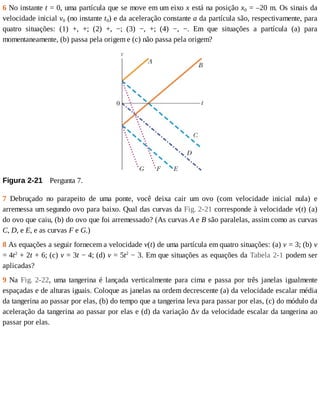 6	No	instante	t	=	0,	uma	partícula	que	se	move	em	um	eixo	x	está	na	posição	x0	=	–20	m.	Os	sinais	da
velocidade	inicial	v0	(no	instante	t0)	e	da	aceleração	constante	a	da	partícula	são,	respectivamente,	para
quatro	 situações:	 (1)	 +,	 +;	 (2)	 +,	 −;	 (3)	 −,	 +;	 (4)	 −,	 −.	 Em	 que	 situações	 a	 partícula	 (a)	 para
momentaneamente,	(b)	passa	pela	origem	e	(c)	não	passa	pela	origem?
Figura	2-21 	Pergunta	7.
7	 Debruçado	 no	 parapeito	 de	 uma	 ponte,	 você	 deixa	 cair	 um	 ovo	 (com	 velocidade	 inicial	 nula)	 e
arremessa	um	segundo	ovo	para	baixo.	Qual	das	curvas	da	Fig.	2-21	corresponde	à	velocidade	v(t)	(a)
do	ovo	que	caiu,	(b)	do	ovo	que	foi	arremessado?	(As	curvas	A	e	B	são	paralelas,	assim	como	as	curvas
C,	D,	e	E,	e	as	curvas	F	e	G.)
8	As	equações	a	seguir	fornecem	a	velocidade	v(t)	de	uma	partícula	em	quatro	situações:	(a)	v	=	3;	(b)	v
=	4t2
	+	2t	+	6;	(c)	v	=	3t	−	4;	(d)	v	=	5t2
	−	3.	Em	que	situações	as	equações	da	Tabela	2-1	podem	ser
aplicadas?
9	Na	Fig.	2-22,	 uma	 tangerina	 é	 lançada	 verticalmente	 para	 cima	 e	 passa	 por	 três	 janelas	 igualmente
espaçadas	e	de	alturas	iguais.	Coloque	as	janelas	na	ordem	decrescente	(a)	da	velocidade	escalar	média
da	tangerina	ao	passar	por	elas,	(b)	do	tempo	que	a	tangerina	leva	para	passar	por	elas,	(c)	do	módulo	da
aceleração	da	tangerina	ao	passar	por	elas	e	(d)	da	variação	Δv	da	velocidade	escalar	da	tangerina	ao
passar	por	elas.
 