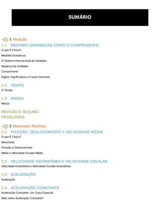1-1
1-2
1-3
2-1
2-2
2-3
2-4
SUMÁRIO
	1	Medição
MEDINDO	GRANDEZAS	COMO	O	COMPRIMENTO
O	que	É	Física?
Medindo	Grandezas
O	Sistema	Internacional	de	Unidades
Mudança	de	Unidades
Comprimento
Dígitos	Significativos	e	Casas	Decimais
TEMPO
O	Tempo
MASSA
Massa
REVISÃO	E	RESUMO
PROBLEMAS
	2	Movimento	Retilíneo
POSIÇÃO,	DESLOCAMENTO	E	VELOCIDADE	MÉDIA
O	que	É	Física?
Movimento
Posição	e	Deslocamento
Média	e	Velocidade	Escalar	Média
VELOCIDADE	INSTANTÂNEA	E	VELOCIDADE	ESCALAR
Velocidade	Instantânea	e	Velocidade	Escalar	Instantânea
ACELERAÇÃO
Aceleração
ACELERAÇÃO	CONSTANTE
Aceleração	Constante:	Um	Caso	Especial
Mais	sobre	Aceleração	Constante*
 