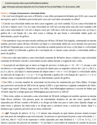 .	-	...	O	número	de	pontos	indica	o	grau	de	dificuldade	do	problema.
	Informações	adicionais	disponíveis	em	O	Circo	Voador	da	Física	de	Jearl	Walker,	LTC,	Rio	de	Janeiro,	2008.
Módulo	2-1	Posição,	Deslocamento	e	Velocidade	Média
·1	Se	você	está	dirigindo	um	carro	a	90	km/h,	e	seus	olhos	permanecem	fechados	por	0,50	s	por	causa	de
um	espirro,	qual	é	a	distância	percorrida	pelo	carro	até	você	abrir	novamente	os	olhos?
·2	Calcule	sua	velocidade	média	nos	dois	casos	seguintes:	(a)	você	caminha	73,2	m	a	uma	velocidade	de
1,22	m/s	e	depois	corre	73,2	m	a	uma	velocidade	de	3,05	m/s	em	uma	pista	reta;	(b)	você	caminha	1,00
min	a	uma	velocidade	de	1,22	m/s	e	depois	corre	por	1,00	min	a	3,05	m/s	em	uma	pista	reta.	(c)	Faça	o
gráfico	 de	 x	 em	 função	 de	 t	 nos	 dois	 casos	 e	 indique	 de	 que	 forma	 a	 velocidade	 média	 pode	 ser
determinada	a	partir	do	gráfico.
·3	Um	automóvel	viaja	em	uma	estrada	retilínea	por	40	km	a	30	km/h.	Em	seguida,	continuando	no	mesmo
sentido,	percorre	outros	40	km	a	60	km/h.	(a)	Qual	é	a	velocidade	média	do	carro	durante	esse	percurso
de	80	km?	(Suponha	que	o	carro	está	se	movendo	no	sentido	positivo	do	eixo	x.)	(b)	Qual	é	a	velocidade
escalar	média?	(c)	Desenhe	o	gráfico	de	x	em	função	de	t	e	mostre	como	calcular	a	velocidade	média	a
partir	do	gráfico.
·4	Um	carro	sobe	uma	ladeira	a	uma	velocidade	constante	de	40	km/h	e	desce	a	ladeira	a	uma	velocidade
constante	de	60	km/h.	Calcule	a	velocidade	escalar	média	durante	a	viagem	de	ida	e	volta.
·5	A	posição	de	um	objeto	que	se	move	ao	longo	de	um	eixo	x	é	dada	por	x	=	3t	−	4t2
	+	t3
,	em	que	x	está
em	metros	e	t	em	segundos.	Determine	a	posição	do	objeto	para	os	seguintes	valores	de	t:	(a)	1	s,	(b)	2	s,
(c)	3	s,	(d)	4	s.	(e)	Qual	é	o	deslocamento	do	objeto	entre	t	=	0	e	t	=	4	s?	(f)	Qual	é	a	velocidade	média
no	intervalo	de	tempo	de	t	=	2	s	a	t	=	4	s?	(g)	Desenhe	o	gráfico	de	x	em	função	de	t	para	0	≤	t	≤	4	s	e
indique	como	a	resposta	do	item	(f)	pode	ser	determinada	a	partir	do	gráfico.
·6	Em	1992,	o	recorde	mundial	de	velocidade	em	bicicleta	foi	estabelecido	por	Chris	Huber.	O	tempo
para	percorrer	um	trecho	de	200	m	foi	de	apenas	6,509	s,	o	que	motivou	o	seguinte	comentário	de	Chris:
“Cogito	ergo	zoom!”	(Penso,	logo	corro!).	Em	2001,	Sam	Whittingham	quebrou	o	recorde	de	Huber	por
19	km/h.	Qual	foi	o	tempo	gasto	por	Whittingham	para	percorrer	os	200	m?
··7	Dois	trens,	ambos	se	movendo	a	uma	velocidade	de	30	km/h,	trafegam	em	sentidos	opostos	na	mesma
linha	 férrea	 retilínea.	 Um	 pássaro	 parte	 da	 extremidade	 dianteira	 de	 um	 dos	 trens,	 quando	 estão
separados	por	60	km,	voando	a	60	km/h,	e	se	dirige	em	linha	reta	para	o	outro	trem.	Quando	chegar	ao
outro	 trem,	 o	 pássaro	 faz	 meia-volta	 e	 se	 dirige	 para	 o	 primeiro	 trem,	 e	 assim	 por	 diante.	 Qual	 é	 a
distância	que	o	pássaro	percorre	até	os	trens	colidirem?
··8	 	Situação	de	pânico.	A	Fig.	2-24	mostra	uma	situação	na	qual	muitas	pessoas	tentam	escapar
por	uma	porta	de	emergência	que	está	trancada.	As	pessoas	se	aproximam	da	porta	a	uma	velocidade	vs	=
3,50	m/s,	têm	d	=	0,25	m	de	espessura	e	estão	separadas	por	uma	distância	L	=	1,75	m.	A	Fig.	 2-24
mostra	a	posição	das	pessoas	no	instante	t	=	0.	(a)	Qual	é	a	taxa	média	de	aumento	da	camada	de	pessoas
 