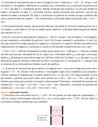 ·18	A	posição	de	uma	partícula	que	se	move	ao	longo	do	eixo	x	é	dada	por	x	=	12t2
	−	2t3
,	em	que	x	está
em	metros	e	t	em	segundos.	Determine	(a)	a	posição,	(b)	a	velocidade	e	(c)	a	aceleração	da	partícula	em
t	=	3,0	s.	(d)	Qual	é	a	coordenada	positiva	máxima	alcançada	pela	partícula	e	(e)	em	que	instante	de
tempo	 é	 alcançada?	 (f)	 Qual	 é	 a	 velocidade	 positiva	 máxima	 alcançada	 pela	 partícula	 e	 (g)	 em	 que
instante	de	tempo	é	alcançada?	(h)	Qual	é	a	aceleração	da	partícula	no	instante	em	que	a	partícula	não
está	se	movendo	(além	do	instante	t	=	0)?	(i)	Determine	a	velocidade	média	da	partícula	entre	t	=	0	e	t	=
3,0	s.
·19	Em	um	determinado	instante,	uma	partícula	tinha	uma	velocidade	de	18	m/s	no	sentido	positivo	de	x;
2,4	s	depois,	a	velocidade	era	30	m/s	no	sentido	oposto.	Qual	foi	a	aceleração	média	da	partícula	durante
este	intervalo	de	2,4	s?
·20	(a)	Se	a	posição	de	uma	partícula	é	dada	por	x	=	20t–5t3
,	em	que	x	está	em	metros	e	t	em	segundos,
em	que	instante(s)	a	velocidade	da	partícula	é	zero?	(b)	Em	que	instante(s)	a	aceleração	a	é	zero?	(c)
Para	que	intervalo	de	tempo	(positivo	ou	negativo)	a	aceleração	a	é	negativa?	(d)	Para	que	intervalo	de
tempo	(positivo	ou	negativo)	a	aceleração	a	é	positiva?	(e)	Desenhe	os	gráficos	de	x(t),	v(t),	e	a(t).
··21	De	t	=	0	a	t	=	5,00	min,	um	homem	fica	em	pé	sem	se	mover;	de	t	=	5,00	min	a	t	=	10,0	min,	caminha
em	linha	reta	com	uma	velocidade	de	2,2	m/s.	Qual	é	(a)	a	velocidade	média	vméd	e	(b)	qual	a	aceleração
média	améd	do	homem	no	intervalo	de	tempo	de	2,00	min	a	8,00	min?	(c)	Qual	é	vméd	e	(d)	qual	é	améd	no
intervalo	de	tempo	de	3,00	min	a	9,00	min?	(e)	Plote	x	em	função	de	t	e	v	em	função	de	t,	e	indique	como
as	respostas	de	(a)	a	(d)	podem	ser	obtidas	a	partir	dos	gráficos.
··22	A	posição	de	uma	partícula	que	se	desloca	ao	longo	do	eixo	x	varia	com	o	tempo	de	acordo	com	a
equação	x	=	ct2
	−	bt3
,	em	que	x	está	em	metros	e	t	em	segundos.	Quais	são	as	unidades	(a)	da	constante	c
e	(b)	da	constante	b?	Suponha	que	os	valores	numéricos	de	c	e	b	são	3,0	e	2,0,	respectivamente.	(c)	Em
que	instante	a	partícula	passa	pelo	maior	valor	positivo	de	x?	De	t	=	0,0	s	a	t	 =	 4,0	 s,	 (d)	 qual	 é	 a
distância	percorrida	pela	partícula	e	(e)	qual	é	o	deslocamento?	Determine	a	velocidade	da	partícula	nos
instantes	(f)	t	=	1,0	s,	(g)	t	=	2,0	s,	(h)	t	=	3,0	s,	e	(i)	t	=	4,0	s.	Determine	a	aceleração	da	partícula	nos
instantes	(j)	t	=	1,0	s,	(k)	t	=	2,0	s,	(l)	t	=	3,0	s	e	(m)	t	=	4,0	s.
Módulo	2-4	Aceleração	Constante
·23	Um	elétron	com	velocidade	inicial	v0	=	1,50	×	105
	m/s	penetra	em	uma	região	de	comprimento	L	=
1,00	cm,	em	que	é	eletricamente	acelerado	(Fig.	2-26),	e	sai	da	região	com	v	=	5,70	×	106
	m/s.	Qual	é	a
aceleração	do	elétron,	supondo	que	seja	constante?
 
