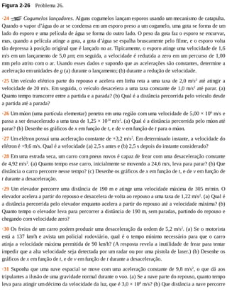 Figura	2-26 	Problema	26.
·24	 	Cogumelos	lançadores.	Alguns	cogumelos	lançam	esporos	usando	um	mecanismo	de	catapulta.
Quando	o	vapor	d’água	do	ar	se	condensa	em	um	esporo	preso	a	um	cogumelo,	uma	gota	se	forma	de	um
lado	do	esporo	e	uma	película	de	água	se	forma	do	outro	lado.	O	peso	da	gota	faz	o	esporo	se	encurvar,
mas,	quando	a	película	atinge	a	gota,	a	gota	d’água	se	espalha	bruscamente	pelo	filme,	e	o	esporo	volta
tão	depressa	à	posição	original	que	é	lançado	no	ar.	Tipicamente,	o	esporo	atinge	uma	velocidade	de	1,6
m/s	em	um	lançamento	de	5,0	μm;	em	seguida,	a	velocidade	é	reduzida	a	zero	em	um	percurso	de	1,00
mm	pelo	atrito	com	o	ar.	Usando	esses	dados	e	supondo	que	as	acelerações	são	constantes,	determine	a
aceleração	em	unidades	de	g	(a)	durante	o	lançamento;	(b)	durante	a	redução	de	velocidade.
·25	Um	veículo	elétrico	parte	do	repouso	e	acelera	em	linha	reta	a	uma	taxa	de	2,0	m/s2
	até	atingir	a
velocidade	de	20	m/s.	Em	seguida,	o	veículo	desacelera	a	uma	taxa	constante	de	1,0	m/s2
	até	parar.	(a)
Quanto	tempo	transcorre	entre	a	partida	e	a	parada?	(b)	Qual	é	a	distância	percorrida	pelo	veículo	desde
a	partida	até	a	parada?
·26	Um	múon	(uma	partícula	elementar)	penetra	em	uma	região	com	uma	velocidade	de	5,00	×	106
	m/s	e
passa	a	ser	desacelerado	a	uma	taxa	de	1,25	×	1014
	m/s2
.	(a)	Qual	é	a	distância	percorrida	pelo	múon	até
parar?	(b)	Desenhe	os	gráficos	de	x	em	função	de	t,	e	de	v	em	função	de	t	para	o	múon.
·27	Um	elétron	possui	uma	aceleração	constante	de	+3,2	m/s2
.	Em	determinado	instante,	a	velocidade	do
elétron	é	+9,6	m/s.	Qual	é	a	velocidade	(a)	2,5	s	antes	e	(b)	2,5	s	depois	do	instante	considerado?
·28	Em	uma	estrada	seca,	um	carro	com	pneus	novos	é	capaz	de	frear	com	uma	desaceleração	constante
de	4,92	m/s2
.	(a)	Quanto	tempo	esse	carro,	inicialmente	se	movendo	a	24,6	m/s,	leva	para	parar?	(b)	Que
distância	o	carro	percorre	nesse	tempo?	(c)	Desenhe	os	gráficos	de	x	em	função	de	t,	e	de	v	em	função	de
t	durante	a	desaceleração.
·29	Um	elevador	percorre	uma	distância	de	190	m	e	atinge	uma	velocidade	máxima	de	305	m/min.	O
elevador	acelera	a	partir	do	repouso	e	desacelera	de	volta	ao	repouso	a	uma	taxa	de	1,22	m/s2
.	(a)	Qual	é
a	distância	percorrida	pelo	elevador	enquanto	acelera	a	partir	do	repouso	até	a	velocidade	máxima?	(b)
Quanto	tempo	o	elevador	leva	para	percorrer	a	distância	de	190	m,	sem	paradas,	partindo	do	repouso	e
chegando	com	velocidade	zero?
·30	Os	freios	de	um	carro	podem	produzir	uma	desaceleração	da	ordem	de	5,2	m/s2
.	(a)	Se	o	motorista
está	a	137	km/h	e	avista	um	policial	rodoviário,	qual	é	o	tempo	mínimo	necessário	para	que	o	carro
atinja	a	velocidade	máxima	permitida	de	90	km/h?	(A	resposta	revela	a	inutilidade	de	frear	para	tentar
impedir	que	a	alta	velocidade	seja	detectada	por	um	radar	ou	por	uma	pistola	de	laser.)	(b)	Desenhe	os
gráficos	de	x	em	função	de	t,	e	de	v	em	função	de	t	durante	a	desaceleração.
·31	Suponha	que	uma	nave	espacial	se	move	com	uma	aceleração	constante	de	9,8	m/s2
,	o	que	dá	aos
tripulantes	a	ilusão	de	uma	gravidade	normal	durante	o	voo.	(a)	Se	a	nave	parte	do	repouso,	quanto	tempo
leva	para	atingir	um	décimo	da	velocidade	da	luz,	que	é	3,0	×	108
	m/s?	(b)	Que	distância	a	nave	percorre
 