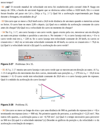 nesse	tempo?
·32	 	O	recorde	mundial	de	velocidade	em	terra	foi	estabelecido	pelo	coronel	John	P.	Stapp	em
março	de	1954,	a	bordo	de	um	trenó	foguete	que	se	deslocou	sobre	trilhos	a	1020	km/h.	Ele	e	o	trenó
foram	 freados	 até	 parar	 em	 1,4	 s.	 (Veja	 a	 Fig.	 2-7.)	 Qual	 foi	 a	 aceleração	 experimentada	 por	 Stapp
durante	a	frenagem,	em	unidades	de	g?
·33	Um	carro	que	se	move	a	56,0	km/h	está	a	24,0	m	de	distância	de	um	muro	quando	o	motorista	aciona
os	freios.	O	carro	bate	no	muro	2,00	s	depois.	(a)	Qual	era	o	módulo	da	aceleração	constante	do	carro
antes	do	choque?	(b)	Qual	era	a	velocidade	do	carro	no	momento	do	choque?
··34	Na	Fig.	2-27,	um	carro	laranja	e	um	carro	verde,	iguais	exceto	pela	cor,	movem-se	um	em	direção
ao	outro	em	pistas	vizinhas	e	paralelas	a	um	eixo	x.	No	instante	t	=	0,	o	carro	laranja	está	em	xl	=	0	e	o
carro	verde	está	em	xv	=	220	m.	Se	o	carro	laranja	tem	velocidade	constante	de	20	km/h,	os	carros	se
cruzam	em	x	=	44,5	m;	se	tem	uma	velocidade	constante	de	40	km/h,	os	carros	se	cruzam	em	x	=	76,6	m.
(a)	Qual	é	a	velocidade	inicial	e	(b)	qual	é	a	aceleração	do	carro	verde?
Figura	2-27 	Problemas	34	e	35.
··35	A	Fig.	2-27	mostra	um	carro	laranja	e	um	carro	verde	que	se	movem	um	em	direção	ao	outro.	A	Fig.
2-28	é	um	gráfico	do	movimento	dos	dois	carros,	mostrando	suas	posições	xv0	=	270	m	e	xl0	=	−35,0	m	no
instante	t	=	0.	O	carro	verde	tem	velocidade	constante	de	20,0	m/s	e	o	carro	laranja	parte	do	repouso.
Qual	é	o	módulo	da	aceleração	do	carro	laranja?
Figura	2-28 	Problema	35.
··36	Um	carro	se	move	ao	longo	do	eixo	x	por	uma	distância	de	900	m,	partindo	do	repouso	(em	x	=	0)	e
terminando	em	repouso	(em	x	=	900	m).	No	primeiro	quarto	do	percurso,	a	aceleração	é	+2,25	m/s2
.	Nos
outros	três	quartos,	a	aceleração	passa	a	ser	−0,750	m/s2
.	(a)	Qual	é	o	tempo	necessário	para	percorrer
os	900	m	e	(b)	qual	é	a	velocidade	máxima?	(c)	Desenhe	os	gráficos	da	posição	x,	da	velocidade	v	e	da
aceleração	a	em	função	do	tempo	t.
 