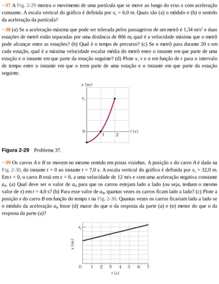 ··37	A	Fig.	2-29	mostra	o	movimento	de	uma	partícula	que	se	move	ao	longo	do	eixo	x	com	aceleração
constante.	A	escala	vertical	do	gráfico	é	definida	por	xs	=	6,0	m.	Quais	são	(a)	o	módulo	e	(b)	o	sentido
da	aceleração	da	partícula?
··38	(a)	Se	a	aceleração	máxima	que	pode	ser	tolerada	pelos	passageiros	de	um	metrô	é	1,34	m/s2
	e	duas
estações	de	metrô	estão	separadas	por	uma	distância	de	806	m,	qual	é	a	velocidade	máxima	que	o	metrô
pode	alcançar	entre	as	estações?	(b)	Qual	é	o	tempo	de	percurso?	(c)	Se	o	metrô	para	durante	20	s	em
cada	estação,	qual	é	a	máxima	velocidade	escalar	média	do	metrô	entre	o	instante	em	que	parte	de	uma
estação	e	o	instante	em	que	parte	da	estação	seguinte?	(d)	Plote	x,	v	e	a	em	função	de	t	para	o	intervalo
de	 tempo	 entre	 o	 instante	 em	 que	 o	 trem	 parte	 de	 uma	 estação	 e	 o	 instante	 em	 que	 parte	 da	 estação
seguinte.
Figura	2-29 	Problema	37.
··39	Os	carros	A	e	B	se	movem	no	mesmo	sentido	em	pistas	vizinhas.	A	posição	x	do	carro	A	é	dada	na
Fig.	2-30,	do	instante	t	=	0	ao	instante	t	=	7,0	s.	A	escala	vertical	do	gráfico	é	definida	por	xs	=	32,0	m.
Em	t	=	0,	o	carro	B	está	em	x	=	0,	a	uma	velocidade	de	12	m/s	e	com	uma	aceleração	negativa	constante
aB.	(a)	Qual	deve	ser	o	valor	de	aB	para	que	os	carros	estejam	lado	a	lado	(ou	seja,	tenham	o	mesmo
valor	de	x)	em	t	=	4,0	s?	(b)	Para	esse	valor	de	aB,	quantas	vezes	os	carros	ficam	lado	a	lado?	(c)	Plote	a
posição	x	do	carro	B	em	função	do	tempo	t	na	Fig.	2-30.	Quantas	vezes	os	carros	ficariam	lado	a	lado	se
o	módulo	da	aceleração	aB	fosse	(d)	maior	do	que	o	da	resposta	da	parte	(a)	e	(e)	menor	do	que	o	da
resposta	da	parte	(a)?
 
