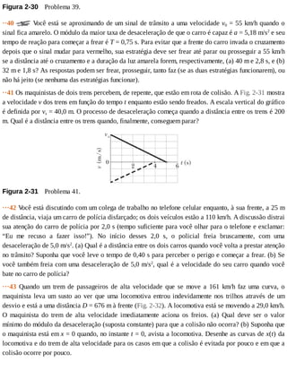 Figura	2-30 	Problema	39.
··40	 	V
ocê	está	se	aproximando	de	um	sinal	de	trânsito	a	uma	velocidade	v0	=	55	km/h	quando	o
sinal	fica	amarelo.	O	módulo	da	maior	taxa	de	desaceleração	de	que	o	carro	é	capaz	é	a	=	5,18	m/s2
	e	seu
tempo	de	reação	para	começar	a	frear	é	T	=	0,75	s.	Para	evitar	que	a	frente	do	carro	invada	o	cruzamento
depois	que	o	sinal	mudar	para	vermelho,	sua	estratégia	deve	ser	frear	até	parar	ou	prosseguir	a	55	km/h
se	a	distância	até	o	cruzamento	e	a	duração	da	luz	amarela	forem,	respectivamente,	(a)	40	m	e	2,8	s,	e	(b)
32	m	e	1,8	s?	As	respostas	podem	ser	frear,	prosseguir,	tanto	faz	(se	as	duas	estratégias	funcionarem),	ou
não	há	jeito	(se	nenhuma	das	estratégias	funcionar).
··41	Os	maquinistas	de	dois	trens	percebem,	de	repente,	que	estão	em	rota	de	colisão.	A	Fig.	2-31	mostra
a	velocidade	v	dos	trens	em	função	do	tempo	t	enquanto	estão	sendo	freados.	A	escala	vertical	do	gráfico
é	definida	por	vs	=	40,0	m.	O	processo	de	desaceleração	começa	quando	a	distância	entre	os	trens	é	200
m.	Qual	é	a	distância	entre	os	trens	quando,	finalmente,	conseguem	parar?
Figura	2-31 	Problema	41.
···42	V
ocê	está	discutindo	com	um	colega	de	trabalho	no	telefone	celular	enquanto,	à	sua	frente,	a	25	m
de	distância,	viaja	um	carro	de	polícia	disfarçado;	os	dois	veículos	estão	a	110	km/h.	A	discussão	distrai
sua	atenção	do	carro	de	polícia	por	2,0	s	(tempo	suficiente	para	você	olhar	para	o	telefone	e	exclamar:
“Eu	 me	 recuso	 a	 fazer	 isso!”).	 No	 início	 desses	 2,0	 s,	 o	 policial	 freia	 bruscamente,	 com	 uma
desaceleração	de	5,0	m/s2
.	(a)	Qual	é	a	distância	entre	os	dois	carros	quando	você	volta	a	prestar	atenção
no	trânsito?	Suponha	que	você	leve	o	tempo	de	0,40	s	para	perceber	o	perigo	e	começar	a	frear.	(b)	Se
você	também	freia	com	uma	desaceleração	de	5,0	m/s2
,	qual	é	a	velocidade	do	seu	carro	quando	você
bate	no	carro	de	polícia?
···43	 Quando	 um	 trem	 de	 passageiros	 de	 alta	 velocidade	 que	 se	 move	 a	 161	 km/h	 faz	 uma	 curva,	 o
maquinista	leva	um	susto	ao	ver	que	uma	locomotiva	entrou	indevidamente	nos	trilhos	através	de	um
desvio	e	está	a	uma	distância	D	=	676	m	à	frente	(Fig.	2-32).	A	locomotiva	está	se	movendo	a	29,0	km/h.
O	 maquinista	 do	 trem	 de	 alta	 velocidade	 imediatamente	 aciona	 os	 freios.	 (a)	 Qual	 deve	 ser	 o	 valor
mínimo	do	módulo	da	desaceleração	(suposta	constante)	para	que	a	colisão	não	ocorra?	(b)	Suponha	que
o	maquinista	está	em	x	=	0	quando,	no	instante	t	=	0,	avista	a	locomotiva.	Desenhe	as	curvas	de	x(t)	da
locomotiva	e	do	trem	de	alta	velocidade	para	os	casos	em	que	a	colisão	é	evitada	por	pouco	e	em	que	a
colisão	ocorre	por	pouco.
 