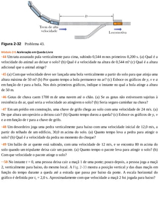 Figura	2-32 	Problema	43.
Módulo	2-5	Aceleração	em	Queda	Livre
·44	Um	tatu	assustado	pula	verticalmente	para	cima,	subindo	0,544	m	nos	primeiros	0,200	s.	(a)	Qual	é	a
velocidade	do	animal	ao	deixar	o	solo?	(b)	Qual	é	a	velocidade	na	altura	de	0,544	m?	(c)	Qual	é	a	altura
adicional	que	o	animal	atinge?
·45	(a)	Com	que	velocidade	deve	ser	lançada	uma	bola	verticalmente	a	partir	do	solo	para	que	atinja	uma
altura	máxima	de	50	m?	(b)	Por	quanto	tempo	a	bola	permanece	no	ar?	(c)	Esboce	os	gráficos	de	y,	v	e	a
em	função	de	t	para	a	bola.	Nos	dois	primeiros	gráficos,	indique	o	instante	no	qual	a	bola	atinge	a	altura
de	50	m.
·46	Gotas	de	chuva	caem	1700	m	de	uma	nuvem	até	o	chão.	(a)	Se	as	gotas	não	estivessem	sujeitas	à
resistência	do	ar,	qual	seria	a	velocidade	ao	atingirem	o	solo?	(b)	Seria	seguro	caminhar	na	chuva?
·47	Em	um	prédio	em	construção,	uma	chave	de	grifo	chega	ao	solo	com	uma	velocidade	de	24	m/s.	(a)
De	que	altura	um	operário	a	deixou	cair?	(b)	Quanto	tempo	durou	a	queda?	(c)	Esboce	os	gráficos	de	y,	v
e	a	em	função	de	t	para	a	chave	de	grifo.
·48	Um	desordeiro	joga	uma	pedra	verticalmente	para	baixo	com	uma	velocidade	inicial	de	12,0	m/s,	a
partir	do	telhado	de	um	edifício,	30,0	m	acima	do	solo.	(a)	Quanto	tempo	leva	a	pedra	para	atingir	o
solo?	(b)	Qual	é	a	velocidade	da	pedra	no	momento	do	choque?
·49	Um	balão	de	ar	quente	está	subindo,	com	uma	velocidade	de	12	m/s,	e	se	encontra	80	m	acima	do
solo	quando	um	tripulante	deixa	cair	um	pacote.	(a)	Quanto	tempo	o	pacote	leva	para	atingir	o	solo?	(b)
Com	que	velocidade	o	pacote	atinge	o	solo?
··50	No	instante	t	=	0,	uma	pessoa	deixa	cair	a	maçã	1	de	uma	ponte;	pouco	depois,	a	pessoa	joga	a	maçã
2,	verticalmente	para	baixo,	do	mesmo	local.	A	Fig.	2-33	mostra	a	posição	vertical	y	das	duas	maçãs	em
função	do	tempo	durante	a	queda	até	a	estrada	que	passa	por	baixo	da	ponte.	A	escala	horizontal	do
gráfico	é	definida	por	ts	=	2,0	s.	Aproximadamente	com	que	velocidade	a	maçã	2	foi	jogada	para	baixo?
 