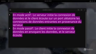 • En mode actif : Le serveur initie la connexion de
données et le client écoute sur un port aléatoire les
connexions de données entrantes en provenance du
serveur.
• En mode passif : Le client initie la connexion de
données en envoyant les données, et le serveur
écoute.
 