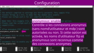 Configuration
anonymous_enable
Contrôle si les connexions anonymes
(sans nomd’utilisateur et mdp ) sont
autorisées ou non. Si cette option est
activée, les noms d'utilisateur ftp et
anonymous sont reconnus comme
des connexions anonymes.
 