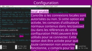 Configuration
local_enable
Contrôle si les connexions locales sont
autorisées ou non. Si cette option est
activée, les comptes d'utilisateurs
normaux contenus dans /etc/passwd
(ou dans les références de votre
configuration PAM) peuvent être
utilisés pour se connecter. Cette
option doit être activée pour que
toute connexion non anonyme
fonctionne, y compris pour les
 
