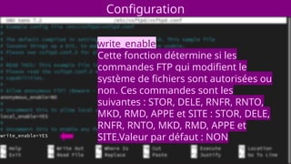 Configuration
write_enable
Cette fonction détermine si les
commandes FTP qui modifient le
système de fichiers sont autorisées ou
non. Ces commandes sont les
suivantes : STOR, DELE, RNFR, RNTO,
MKD, RMD, APPE et SITE : STOR, DELE,
RNFR, RNTO, MKD, RMD, APPE et
SITE.Valeur par défaut : NON
 