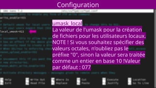 Configuration
umask_local
La valeur de l'umask pour la création
de fichiers pour les utilisateurs locaux.
NOTE ! Si vous souhaitez spécifier des
valeurs octales, n'oubliez pas le
préfixe "0", sinon la valeur sera traitée
comme un entier en base 10 !Valeur
par défaut : 077
 