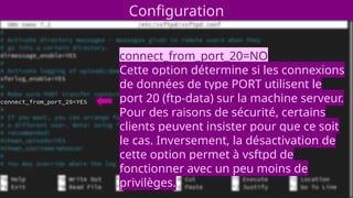 Configuration
connect_from_port_20=NO
Cette option détermine si les connexions
de données de type PORT utilisent le
port 20 (ftp-data) sur la machine serveur.
Pour des raisons de sécurité, certains
clients peuvent insister pour que ce soit
le cas. Inversement, la désactivation de
cette option permet à vsftpd de
fonctionner avec un peu moins de
privilèges.
 