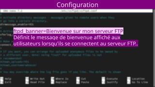 Configuration
ftpd_banner=Bienvenue sur mon serveur FTP
Définit le message de bienvenue affiché aux
utilisateurs lorsqu'ils se connectent au serveur FTP..
 
