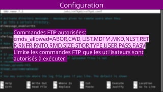 Configuration
Commandes FTP autorisées:
cmds_allowed=ABOR,CWD,LIST,MDTM,MKD,NLST,RET
R,RNFR,RNTO,RMD,SIZE,STOR,TYPE,USER,PASS,PASV
Limite les commandes FTP que les utilisateurs sont
autorisés à exécuter.
 