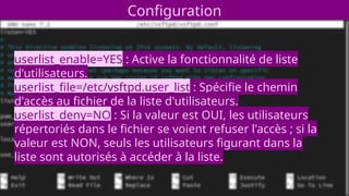 Configuration
userlist_enable=YES : Active la fonctionnalité de liste
d'utilisateurs.
userlist_file=/etc/vsftpd.user_list : Spécifie le chemin
d'accès au fichier de la liste d'utilisateurs.
userlist_deny=NO : Si la valeur est OUI, les utilisateurs
répertoriés dans le fichier se voient refuser l'accès ; si la
valeur est NON, seuls les utilisateurs figurant dans la
liste sont autorisés à accéder à la liste.
 