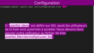Configuration
Si "userlist_deny" est défini sur NO, seuls les utilisateurs
de la liste sont autorisés à accéder. Nous devons donc
ajouter notre utilisateur au fichier de liste
userlist_file=/etc/vsftpd.user_list .
 