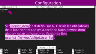 Configuration
Si "userlist_deny" est défini sur NO, seuls les utilisateurs
de la liste sont autorisés à accéder. Nous devons donc
ajouter notre utilisateur au fichier de liste
userlist_file=/etc/vsftpd.user_list .
 