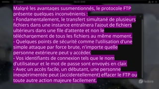 Malgré les avantages susmentionnés, le protocole FTP
présente quelques inconvénients :
- Fondamentalement, le transfert simultané de plusieurs
fichiers dans une instance entraînera l'ajout de fichiers
ultérieurs dans une file d'attente et non le
téléchargement de tous les fichiers au même moment.
- Quelques points de sécurité comme l'utilisation d'une
simple attaque par force brute, n'importe quelle
personne extérieure peut y accéder.
- Vos identifiants de connexion tels que le nom
d'utilisateur et le mot de passe sont envoyés en clair.
- Avec un accès facile, un débutant, une personne
inexpérimentée peut (accidentellement) effacer le FTP ou
toute autre action majeure facilement.
 