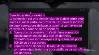 Deux types de connexions
La connexion est une simple relation établie entre deux
points. Dans le cadre du protocole FTP, nous disposons
de deux connexions de base, à savoir la connexion de
contrôle et la connexion de données.
1. Connexion de contrôle : Il s'agit d'une connexion
initiale qui est établie dès que les données
d'identification sont envoyées et que l'un des ports
TCP 20 ou 21 est ouvert.
2. Connexion de données : Il s'agit d'une dernière
connexion établie dans le but spécifique de transférer
des données.
 
