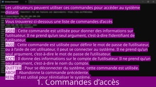 1. Commandes d’accès
Les utilisateurs peuvent utiliser ces commandes pour accéder au système
distant.
Vous trouverez ci-dessous une liste de commandes d’accès
USER : Cette commande est utilisée pour donner des informations sur
l’utilisateur. Il ne prend qu’un seul argument, c’est-à-dire l’identifiant de
l’utilisateur.
PASS : Cette commande est utilisée pour définir le mot de passe de l’utilisateur,
ou à l’aide de cet utilisateur, il peut se connecter au système. Il ne prend qu’un
seul argument, c’est-à-dire le mot de passe de l’utilisateur.
ACCT : Il donne des informations sur le compte de l’utilisateur. Il ne prend qu’un
seul argument, c’est-à-dire le nom du compte.
QUITTER : Pour se déconnecter du système, cette commande est utilisée.
ABOR : Abandonne la commande précédente.
REIN : Il est utilisé pour réinitialiser le système.
 
