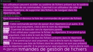 2. Commandes de gestion de fichiers
Les utilisateurs peuvent accéder au système de fichiers présent sur le système
distant à l’aide de ces commandes. Il permet à un utilisateur de créer un
nouveau répertoire, de supprimer des fichiers, de naviguer dans les
répertoires, etc.
Vous trouverez ci-dessous la liste des commandes de gestion de fichiers
CWD : Cette commande permet de passer d’un répertoire à un autre. Il ne
prend qu’un seul argument, c’est-à-dire le nom du répertoire.
CDUP : Il permet de basculer vers le répertoire parent.
DELE : Il est utilisé pour supprimer le fichier du répertoire. Il ne prend qu’un
seul argument, c’est-à-dire le nom du fichier.
LIST : Il donnera une liste de tous les fichiers présents dans le répertoire
spécifié. Il ne prend qu’un seul argument, c’est-à-dire le nom du répertoire.
NLIST : Il donnera une liste de fichiers dont les attributs ne sont pas présents
dans le répertoire spécifié. Il ne prend qu’un seul argument, c’est-à-dire le nom
du répertoire.
 