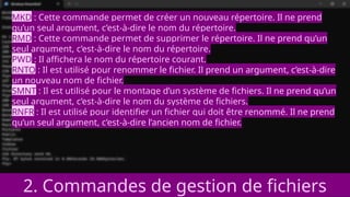 2. Commandes de gestion de fichiers
MKD : Cette commande permet de créer un nouveau répertoire. Il ne prend
qu’un seul argument, c’est-à-dire le nom du répertoire.
RMD : Cette commande permet de supprimer le répertoire. Il ne prend qu’un
seul argument, c’est-à-dire le nom du répertoire.
PWD : Il affichera le nom du répertoire courant.
RNTO : Il est utilisé pour renommer le fichier. Il prend un argument, c’est-à-dire
un nouveau nom de fichier.
SMNT : Il est utilisé pour le montage d’un système de fichiers. Il ne prend qu’un
seul argument, c’est-à-dire le nom du système de fichiers.
RNFR : Il est utilisé pour identifier un fichier qui doit être renommé. Il ne prend
qu’un seul argument, c’est-à-dire l’ancien nom de fichier.
 