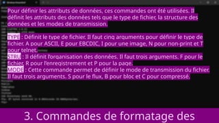 3. Commandes de formatage des
Pour définir les attributs de données, ces commandes ont été utilisées. Il
définit les attributs des données tels que le type de fichier, la structure des
données et les modes de transmission.
TYPE : Définit le type de fichier. Il faut cinq arguments pour définir le type de
fichier. A pour ASCII, E pour EBCDIC, I pour une image, N pour non-print et T
pour telnet.
STRU : Il définit l’organisation des données. Il faut trois arguments. F pour le
fichier, R pour l’enregistrement et P pour la page.
MODE : Cette commande permet de définir le mode de transmission du fichier.
Il faut trois arguments. S pour le flux, B pour bloc et C pour compressé.
 