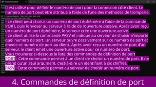 4. Commandes de définition de port
Il est utilisé pour définir le numéro de port pour la connexion côté client. Le
numéro de port peut être attribué à l’aide de l’une des méthodes de tromperie.
- Le client peut choisir un numéro de port éphémère à l’aide de la commande
PORT, puis l’envoyer au serveur à l’aide de l’ouverture passive. Après avoir reçu
un numéro de port éphémère, le serveur crée une ouverture active.
- Le client utilise la commande PASV et indique au serveur de choisir n’importe
quel numéro de port. Un serveur ouvre passivement sur ce numéro de port et
envoie ce numéro de port au client. Après avoir reçu un numéro de port d’un
serveur, le client émet une ouverture active pour ce numéro de port.
Vous trouverez ci-dessous la liste des commandes de définition de port
PORT : Cette commande permet à un client de choisir un numéro de port. Il ne
prend qu’un seul argument, c’est-à-dire un identifiant à six chiffres.
PASV : Cette commande permet au serveur de choisir un numéro de port.
 