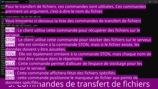 5. Commandes de transfert de fichiers
Pour le transfert de fichiers, ces commandes sont utilisées. Ces commandes
prennent un argument, c’est-à-dire le nom du fichier.
Vous trouverez ci-dessous la liste des commandes de transfert de fichiers
RETR : Le client utilise cette commande pour récupérer des fichiers sur le
serveur.
STOR : Le client utilise cette commande pour stocker des fichiers sur le serveur.
APPE : elle est similaire à la commande STON, mais si le fichier existe, les
données doivent y être ajoutées.
STOU : Elle est également similaire à la commande STON, mais chaque nom de
fichier doit être unique dans le répertoire.
ALLO : Cette commande permet d’allouer de l’espace de stockage pour les
fichiers sur le serveur.
STAT : Cette commande affichera l’état des fichiers spécifiés.
REST : cette commande positionne le marqueur de fichier aux points de
données spécifiés.
 