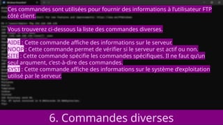 6. Commandes diverses
Ces commandes sont utilisées pour fournir des informations à l’utilisateur FTP
côté client.
Vous trouverez ci-dessous la liste des commandes diverses.
AIDE : Cette commande affiche des informations sur le serveur.
NOOP : Cette commande permet de vérifier si le serveur est actif ou non.
SITE : Cette commande spécifie les commandes spécifiques. Il ne faut qu’un
seul argument, c’est-à-dire des commandes.
SYST : Cette commande affiche des informations sur le système d’exploitation
utilisé par le serveur.
 
