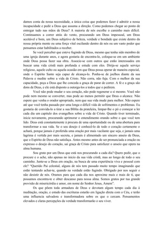 damos conta da nossa necessidade, a única coisa que podemos fazer é admitir a nossa
incapacidade e pedir a Deus que assuma a direção. Como podemos chegar ao ponto de
entregar tudo nas mãos de Deus? A maioria de nós escolhe o caminho mais difícil.
Continuamos a correr atrás do vento, procurando um Deus impessoal, um Deus
aceitável e bom, um Deus subjetivo de beleza, verdade e bondade que existe dentro da
nossa própria mente ou uma força vital oscilando dentro de nós ou um vasto poder que
pensamos estar habilitados a receber.
Se você perceber que esteve fugindo de Deus, mesmo que tenha sido membro de
uma igreja durante anos, e agora gostaria de encontra-lo, coloque-se em um ambiente
onde Deus possa fazer sua obra. Associe-se com outros que estão interessados em
buscar uma vida cristã mais profunda e estude com eles. Dirija-se aquele serviço
religioso, aquele culto ou aquela ocasião em que Deus possa operar de maneira especial,
onde o Espirito Santo seja capaz de alcança-lo. Ponha-se de joelhos diante da sua
Palavra e medite sobre a vida de Cristo. Não corra, não fuja. Com o melhor da sua
capacidade, peça a Deus que lhe conceda a graça de parar de correr. A fé e a graça são
dons de Deus, e ele está disposto a outorga-los a todos que o pedirem.
Você não pode mudar o seu coração, não pode regenerar a si mesmo. Você não
pode nem mesmo se converter, mas pode ao menos permitir que Deus o alcance. Não
espere que venha o orador apropriado, nem que sua vida mude para melhor. Não espere
até que você tenha passado por uma longa e difícil vida de sofrimentos e problemas. Eu
gostaria de convida-lo a tirar a sua Bíblia da prateleira, limpar-lhe o pó e começar a ler
cada dia um capitulo dos evangelhos sobre a vida de Cristo. Quando tiver terminado,
inicie novamente, procurando aprimorar o entendimento orando sobre o que você tem
lido. Deus está constantemente à procura de uma oportunidade ou de uma abertura para
transformar a sua vida. Se o seu desejo é conhecê-lo de todo o coração certamente o
achará, porque jamais é proferida uma oração por mais vacilante que seja, e jamais uma
lagrima é vertida por mais secreta, e jamais é alimentado um sincero anseio de Deus,
que o Espirito de Deus não satisfaça. Antes mesmo antes de ser pronunciada a oração ou
expresso o desejo do coração, sai graça de Cristo para satisfazer o anseio que opera na
alma humana.
Sou grato por um Deus que está nos procurando a cada dia? Quero pedir, que o
procure e o ache, não apenas no inicio da sua vida cristã, mas ao longo de todo o seu
caminho. Junte-se a Deus em oração, na busca de uma experiência viva e pessoal com
ele? “Querido Pai celestial, alguns de nós tem passado muito tempo imaginando que
estão tentando achar-te, quando na verdade estão fugindo. Obrigado por nos seguir e
não desistir de nós. Oramos para que cada dia nos aproxime mais e mais de ti, que
possamos encontra-te e obter descanso para nossa alma. Somos gratos por tua grande
provisão de misericórdia e amor, em nome do Senhor Jesus, Amem”.
Os que põem toda armadura de Deus e devotam algum tempo cada dia à
meditação, oração, e estudo das escrituras estarão em ligação direta com o Céu, e terão
uma influencia salvadora e transformadora sobre os que o cercam. Pensamentos
elevados e claras percepções da verdade transformarão o seu viver.
 