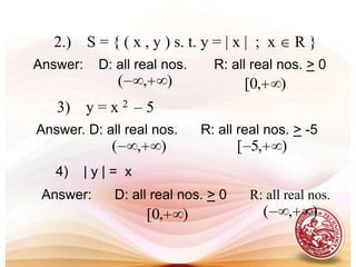 DEFINITION: Domain and RangeAll the possible values of x is called the domain and all the possible values of  y  is called the range.  In a set of ordered pairs, the set of first elements and second elements of ordered pairs is the domain and range, respectively.Example: Identify the domain and range of the following                  relations. 1.)    S = { ( 4, 7 ),( 5, 8 ),( 6, 9 ),( 7, 10 ),( 8, 11 ) } Answer :    D: { 4,5,6,7,8}      R:{7,8,9,10,11}