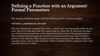 Defining a Function with an Argument:
Formal Parameters
The function definition begins with the following ANSI C function header:
void show_n_char(char ch, int num)
This line informs the compiler that show_n_char() uses two arguments called ch and
num, that ch is type char, and that num is type int. Both the ch and num variables
are called formal arguments or (the phrase currently in favor) formal parameters.
Like variables defined inside the function, formal parameters are local variables,
private to the function. That means you don't have to worry if the names duplicate
variable names used in other functions. These variables will be assigned values each
time the function is called.
 