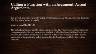 Calling a Function with an Argument: Actual
Arguments
You give ch and num values by using actual arguments in the function call. Consider
the first use of show_n_char():
show_n_char(SPACE, 12);
The actual arguments are the space character and 12. These values are assigned to
the corresponding formal parameters in show_n_char()—the variables ch and num.
In short, the formal parameter is a variable in the called function, and the actual
argument is the particular value assigned to the function variable by the calling
function.
 