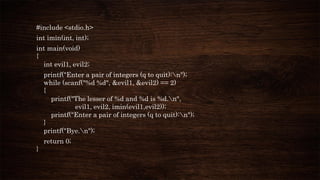 #include <stdio.h>
int imin(int, int);
int main(void)
{
int evil1, evil2;
printf("Enter a pair of integers (q to quit):n");
while (scanf("%d %d", &evil1, &evil2) == 2)
{
printf("The lesser of %d and %d is %d.n",
evil1, evil2, imin(evil1,evil2));
printf("Enter a pair of integers (q to quit):n");
}
printf("Bye.n");
return 0;
}
 