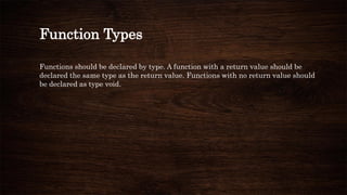 Function Types
Functions should be declared by type. A function with a return value should be
declared the same type as the return value. Functions with no return value should
be declared as type void.
 