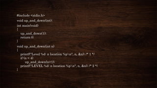 #include <stdio.h>
void up_and_down(int);
int main(void)
{
up_and_down(1);
return 0;
}
void up_and_down(int n)
{
printf("Level %d: n location %pn", n, &n); /* 1 */
if (n < 4)
up_and_down(n+1);
printf("LEVEL %d: n location %pn", n, &n); /* 2 */
}
 