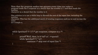 Note that the program makes two guesses every time you enter n.
program reads the n response as a denial that the number is 1 and then reads the
newline
character as a denial that the number is 2.
One solution is to use a while loop to discard the rest of the input line, including the
newline
character. This has the additional merit of treating responses such as no and no way the
same
as a simple n.
while (getchar() != 'y') /* get response, compare to y */
{
printf("Well, then, is it %d?n", ++guess);
while (getchar() != 'n')
continue; /* skip rest of input line */
}
 