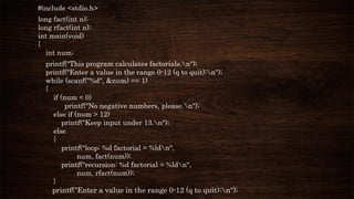#include <stdio.h>
long fact(int n);
long rfact(int n);
int main(void)
{
int num;
printf("This program calculates factorials.n");
printf("Enter a value in the range 0-12 (q to quit):n");
while (scanf("%d", &num) == 1)
{
if (num < 0)
printf("No negative numbers, please.n");
else if (num > 12)
printf("Keep input under 13.n");
else
{
printf("loop: %d factorial = %ldn",
num, fact(num));
printf("recursion: %d factorial = %ldn",
num, rfact(num));
}
printf("Enter a value in the range 0-12 (q to quit):n");
 