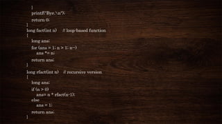 }
printf("Bye.n");
return 0;
}
long fact(int n) // loop-based function
{
long ans;
for (ans = 1; n > 1; n--)
ans *= n;
return ans;
}
long rfact(int n) // recursive version
{
long ans;
if (n > 0)
ans= n * rfact(n-1);
else
ans = 1;
return ans;
}
 