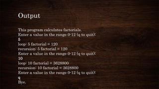 Output
This program calculates factorials.
Enter a value in the range 0-12 (q to quit):
5
loop: 5 factorial = 120
recursion: 5 factorial = 120
Enter a value in the range 0-12 (q to quit):
10
loop: 10 factorial = 3628800
recursion: 10 factorial = 3628800
Enter a value in the range 0-12 (q to quit):
q
Bye.
 