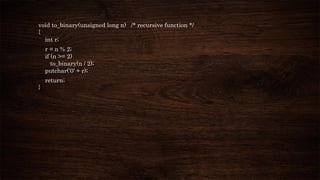 void to_binary(unsigned long n) /* recursive function */
{
int r;
r = n % 2;
if (n >= 2)
to_binary(n / 2);
putchar('0' + r);
return;
}
 