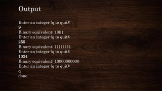 Output
Enter an integer (q to quit):
9
Binary equivalent: 1001
Enter an integer (q to quit):
255
Binary equivalent: 11111111
Enter an integer (q to quit):
1024
Binary equivalent: 10000000000
Enter an integer (q to quit):
q
done.
 